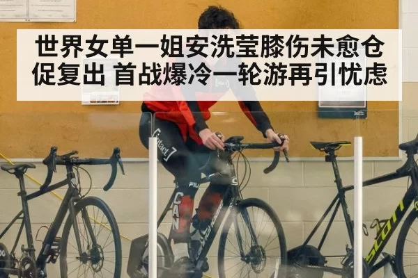 世界女单一姐安洗莹膝伤未愈仓促复出 首战爆冷一轮游再引忧虑